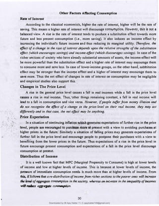 •
• •
•
Otller Facton Aff«tln& Couumptioa
Rate of Interest
According to the ·classical economists, higher the rate of interest; higher will be the rate of
saving. This m,;ans a higher rate of interest will discourag� 0011sumplion. However, this is not a
balanced view. A rise in the rate of interest tends to produce a substitution effect towards more
future and less present consumption (i.e., more saving). It. also induces an income effect by
increasing the individual's future income and thus reducing its marginal utility. Therefore, the
effect of a change in the role ofinterest depends upon the relative strengths of the substitution
effect (which encourages savings) and income-effect (which discourages savings). In case ofihe
richer sections of society who have afreac!y substantial amounts of assets, the income-eff
ect will
be more powerful than the substitution .effect and a higher raie of interest may encourage them
to consume more and save less. In case of lower-income groups, 011 the other hand� .subttitution
eff
ect may be stronger than the inco'lle effect and a higher of interest may encourage them to
sav� more. Thus the net effect of changes in rate of interest on consumption may be negligible·
and empirical studies also support this. .
Changes in The Price Levei
A rise in the general price_level causes a ,fall in real incomes while a fall in the price level
causes a rise in real income. Thus,·other things remaining constant, a fall in real income will
lead to a fall in consumption and vice versa. However, if
people sufferfrom money illusion and
do no/ recognise the effect of a change in the price-level on their real income, they may act
differently and in that case, the net effect 111ay be anything.
Price Expectation
Tn a situation of continuing inflation 1!(bichaenenltes expectations of further rise in the price
level, people are encouraaed to p11rd111e IIIOte Ill present with a view to avoiding purchases at
higher prices in the future. Similarly a situation of falling prices may generate expectations of
further fall in the price level and encourage people to postpone their purchases with a view to.
benefiting from the lower prices in the future. Thus expectations of a rise in the price level in
future encourage present consumption and expectations of a fall in the price level discourage
consumption at present.
Distribution of Income
It is a well known fact that MPC (Muginal Propensity to Consume) is high at lower levels
of income. and low at higher levels of income. This is because at lower levels of income, the
pressure of immediate consumption needs is much more than at higher levels of income. From
lllil, iffollowsthat a re-distribution of incomefrom richer sections to thepoorer ones will inaease
t./ndof aa,epe COIISlllnption in thesociety, whereas an increase in the i�qua//ty of incomes
willrace "4>--�.:o�.'
30
Downloaded by 08 Ajay Halder 11- C (ajayhalder149@gmail.com)
lOMoARcPSD|24060133
 