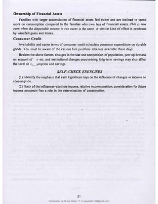 Ownenhlip of Flnandal Assets
,•
Families with larger accumulation of financial assets feel richer and are inclined to spend
mon;-on oonsumption compared to the families who own less of financial assets.· This is /n,e
even when the disposable income in IWO cases is the same. A similar kind of effect is produced
by windfall gains and losses..
Consumer Credit
Availability and easier terms of consumer creditstimulate consumer expenditure on durable
goods. You must be aware of the various hire purchase schemes available these days.
Besidc:3 the above factors, changes in the size and composition of population, pent up demand
. . .
on account of ,r etc. and institutional changes popularising lo�g-term savings may also affect
the level of C.:......_!lmption and savings.
SELF-CHECK EXERCISES
(I) Identify the emphasis that each hypothesis lays on the influence of changes in income on
consumption.
(2) Each of the influences-absolute income, relative income position, consideration for future
income prospects-bas a role in the determination of consumption.
31
Downloaded by 08 Ajay Halder 11- C (ajayhalder149@gmail.com)
lOMoARcPSD|24060133
 