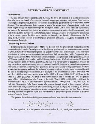 Introduction
LESSON 3
DETERMINANTS OF INVESTMENT
As you already know, according to Keynes, the level of income in a capitalist economy
depends upon the level of aggregate demand. Aggregate demand originates from private
consumption expenditure, business investment expenditure, government expenditure and ellp(llt"
demand. Y01t have also seen that a change in any of the above items of expenditure results in a
much larger change in income through the multiplier effect. Out of these items of expenditure,
we have so far assumed investment as an autonomous quantity, dete.rmined independently and
outside the system. But now we relax that assumption and see how level•ofinwstment is determined
In the economic system. In this context, we discuss basically two theories of investment, the first
being the Keynesian concept of the Marginal Efficiency of Capital (MEC) and the second is the
Acceleration Principle.
Discounting Future Values
Before explaining the concept of MEC, we discuss first the principle of discounting in the
context of capital goods. Capital goods a:re durable-use goods.which aid production over a number
ofyears. Returns from these capital goods are spread overthe whole of their useful lives. Therefore,
investment in capital goods necessitates estimation of their prospective yields. Prospective yield
from a capital good is MPP x MR minus all variable costs (except interest and depreciation), where
MPP. is·margiral physical product and MR is marginal re�enue. While yields obtainablefrom the
use ofa-capital good arefaJure ,quantities, the cos/ ofa capital asset is payable al present. So
long as we have a positive rate ofinterest, amounts available infuture are worth less at present.
Therefore, we cannot comparefuture quan1l1ies (prospective yields) with present cost. We have
t9 calculate the present value of the sernes of prospective yields to make them comparable with
the cost of the capital good in question. For example, if.the present market rate of interest is I0%
p.a., Rs. I000 lent out today would grow to Rs. 1210 in 2 years [(IOOO (110/100)1] and to Rs.
13.31 in 3 years [IOOOx(t.l)']. Thus at the currP�• market rate of interest of 10¾, the present
value of Rs. 1331 obtainable after 3 years is Rs. IWO [That is 1331 x (1001110)'�I000] and the
present value of Rs. 1210 obtainable after + years is also Rs. I000 [that is 121 0•(I001110)']. We
call this "disco,mling" thefaJure values, the process through which a fat11re quantify shrinks
when converted into present value. This discounting process is Si{Tlply the reverse of/he process
through which any present quantity grows at a compound rote when carried intofuture. We can
similarly calculate the present vaJue of a wlole series of prospective yields available at different
points of time in future.
The general formula for finding the present value of any future income-stream is :
C
= R1 • + R2 + R, +-------+ R.
(1+1)
1
(l+i)' (l+i)
3
(l+i)"
In this equati�n, V is the present discounted value, R,, R,, •···R, are prospective -returns
32
Downloaded by 08 Ajay Halder 11- C (ajayhalder149@gmail.com)
lOMoARcPSD|24060133
 