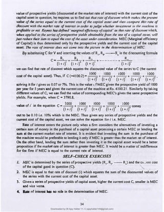 value·of prospective yields (discounted at the market rate of interest) with the current cost of the
capital asset in question, h� requires us to find out that rote ofdiscount which makes the presenr
value ofthe series equol to the cu"ent cost ofthe copi!al asset and then ,·ompt1re th_l.t rate of
dl.scount with the market rate ofinterest in order toJudge whether im•estm<'nl i11 the machi11e is
profitable or not. Keynes hasdefined 'marginal eificie11cy ofcapital· at thnt rate oftlis1:011nt ·which.
wben applied tq the series ofprospective yields obtainablefr.om the use ofa capitol as.,et. will
ju:sl reduce their sum to equal the cost ofthe asset under consideration.MEC(Marginal efficiency
ofCapital) is thus determined only by the prospective yields and the current cost of the capital
asset. The role ofinterest does not come into the picture In the determination ofMEC.
By substitutingC fo�V and in:sening the values ofR,, R,, ....=•R� in the discounting fonnula
C• R, ·+ R, +
R
, +-------+ R
(1+1)' (l+i)' (l+i)' (1+1)"
we can find that rate of discount which equates the discowued value of the series·toC(the current
cost of the capital asset). Thus, if C(-4T00.2)s
iOOO + 1000
, +
IOOO
+
1000
+
1000
•
(1+1)
1
{l+IY (1+1)' (l+i)' (l+i)'
solving it for I gives us 0.07 or 7%. This is the value t fMEC given the prospc,ctive yield of 1000
per year for 5 years and given the current cost of the mac·hine at
Rs. 4100.21. Similarly by taking
diffe�nt values ofC, we can find the value of correspondingMEC's given the same prospective
yields. For example, whenCs 3790.8,
.. . . I000 I000 I000 1000 l000
value of, m the equation C m ....;..;..;.;...+ , + , + • • + • comes
(1+1)
1
(1+I)' (l+i) (1+1) (l+i) .
out to be 0.10 i.e. 10% which is theM�C. Thus given any series of prospective yields and the
cwnent cost of the capital asset, we can solve the equation for./ i.e.MEC.
Rate of interest enters the picture only when a firm considers the ahematives of investing a
cenain sum of money in the purchase of a capital asset promising a certain MEC or lending the
aun at the current market rate of interest. It is evident that investing the sum in the purchase of
the machine would be preferable to lending ii only ifMEC is greater than the market rat of interesL
On the other hand, lending the sum rather then investing it in the capital asset would be a better
proposition if the markd rate of i'nterest is greater thanMEC.'It would be a matter ofindifference·
for the finn ifMEC is equal to the current rate of interest.
SELF-CHECK EXERCISES
J, MEC is determined by the series of prospective yields(R,, R,, --····R.) and the Ch. ,-ent cost
of the capital good in question(C),
. '
2. MEC is equal to that rate of discount (i) which equates the sum of the discounted values of
the series with the current cost of the capital asset.
3. Given'a � of prospective yields of capital asset, higher the'current costC, smaller isMEC
and vice versa.
41. a. nf intemt Im no role in the detennii,ation ofMEC.
34
Downloaded by 08 Ajay Halder 11- C (ajayhalder149@gmail.com)
lOMoARcPSD|24060133
 