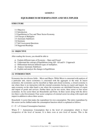 2
LESSON 3
EQUILIBRIUM DETERMINATION AND MULTIPLIER
STRUCTURE
3.1 Objective
3.2 Introduction
3.3 Equilibrium in Two and Three Sector Economy
3.4 Concept of Multiplier
3.5 Automatic Stabilizers
3.6 Summary
3.7 Self Assessment Questions
3.8 Suggested Readings
3.1 OBJECTIVE
After reading this lesson, you should be able to
a) Explain different types of Economy – Open and Closed
b) Understand the concept of Equilibrium using AD– AS and S– I Approach
c) Differentiate between different types of multipliers.
d) Analyze Automatic Stabilizers
e) Explain and analyze the changes in Equilibrium
3.2 INTRODUCTION
Economics has two diverse fields – Micro and Macro. While Micro is concerned with analysis of
a particular unit, macro economics is concerned with the aggregate or the total. In macro
economics, the economies can be classified as Open and closed economy, a closed economy is
one where there is no interaction with the external economies having no export and import. An
open economy on the other hand is one where the economies are interlinked because of export
and import of goods and services. Further there can be two sector, three sector or four sector
economies. In two sector there are Households and Firms. In three sector along with the above
two there is also Government. Four sector comprises of external sector too along with export and
import in addition to above three sectors.
Household: A sector that makes the expenditure for own consumption. The entire expenditure by
this sector can be clubbed under the consumption function which is explained as follows:
C = Ĉ + cY (Linear Consumption function)
Where Ĉ = Autonomous Consumption that is the level of consumption which is fixed
irrespective of the level of income. It is there even at zero level of income. This is the
40
Downloaded by 08 Ajay Halder 11- C (ajayhalder149@gmail.com)
lOMoARcPSD|24060133
 