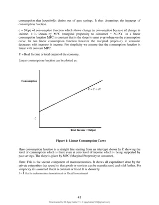 consumption that households derive out of past savings. It thus determines the intercept of
consumption function.
c = Slope of consumption function which shows change in consumption because of change in
income. It is shown by MPC (marginal propensity to consume) = ∆C/∆Y. In a linear
consumption function MPC is constant that is the slope is same everywhere on the consumption
curve. In non linear consumption function however the marginal propensity to consume
decreases with increase in income. For simplicity we assume that the consumption function is
linear with constant MPC.
Y = Real Income or total output of the economy.
Linear consumption function can be plotted as:
Figure 1: Linear Consumption Curve
Here consumption function is a straight line starting from an intercept shown by Ĉ showing the
level of consumption which is there even at zero level of income which is being supported by
past savings. The slope is given by MPC (Marginal Propensity to consume).
Firm: This is the second component of macroeconomics. It shows all expenditure done by the
private enterprises that spend so that goods or services can be manufactured and sold further. For
simplicity it is assumed that it is constant or fixed. It is shown by
I = Ȋ that is autonomous investment or fixed investment
3
41
Downloaded by 08 Ajay Halder 11- C (ajayhalder149@gmail.com)
lOMoARcPSD|24060133
 