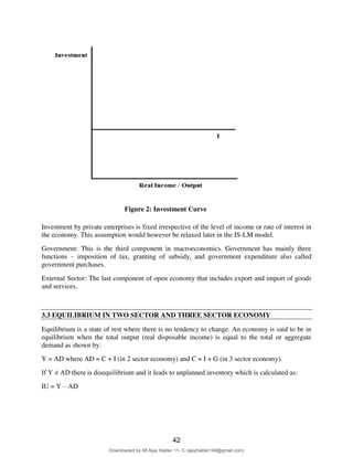 4
Figure 2: Investment Curve
Investment by private enterprises is fixed irrespective of the level of income or rate of interest in
the economy. This assumption would however be relaxed later in the IS-LM model.
Government: This is the third component in macroeconomics. Government has mainly three
functions – imposition of tax, granting of subsidy, and government expenditure also called
government purchases.
External Sector: The last component of open economy that includes export and import of goods
and services.
3.3 EQUILIBRIUM IN TWO SECTOR AND THREE SECTOR ECONOMY
Equilibrium is a state of rest where there is no tendency to change. An economy is said to be in
equilibrium when the total output (real disposable income) is equal to the total or aggregate
demand as shown by:
Y = AD where AD = C + I (in 2 sector economy) and C + I + G (in 3 sector economy).
If Y ≠ AD there is disequilibrium and it leads to unplanned inventory which is calculated as:
IU = Y – AD
42
Downloaded by 08 Ajay Halder 11- C (ajayhalder149@gmail.com)
lOMoARcPSD|24060133
 