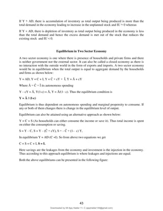 5
If Y > AD, there is accumulation of inventory as total output being produced is more than the
total demand in the economy leading to increase in the unplanned stock and IU > 0 whereas
If Y < AD, there is depletion of inventory as total output being produced in the economy is less
than the total demand and hence the excess demand is met out of the stock that reduces the
existing stock and IU < 0.
Equilibrium in Two Sector Economy
A two sector economy is one where there is presence of households and private firms and there
is neither government nor the external sector. It can also be called a closed economy as there is
no interaction with the outside world in the form of exports and imports. A two sector economy
would be in equilibrium when the total output is equal to aggregate demand by the households
and firms as shown below:
Y = AD, Y = C + I, Y = Ĉ + cY + Ȋ, Y = Ᾱ + cY
Where Ᾱ = Ĉ + Ȋ its autonomous spending
Y – cY = Ᾱ, Y(1-c) = Ᾱ, Y = Ᾱ/(1– c). Thus the equilibrium condition is
Y = Ᾱ / (1-c)
Equilibrium is thus dependent on autonomous spending and marginal propensity to consume. If
any or both of them changes there is change in the equilibrium level of output.
Equilibrium can also be attained using an alternative approach as shown below:
Y = C + S (As households can either consume the income or save it). Thus total income is spent
on either the consumption or saving.
S = Y – C, S = Y – (Ĉ + cY), S = – Ĉ + (1– c) Y,
In equilibrium Y = AD (C +I). So from above two equations we get
C + S = C + I, S = I.
Here savings are the leakages from the economy and investment is the injection in the economy.
Thus according to this approach equilibrium is where leakages and injections are equal.
Both the above equilibriums can be presented in the following figure:
43
Downloaded by 08 Ajay Halder 11- C (ajayhalder149@gmail.com)
lOMoARcPSD|24060133
 