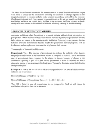 12
The above discussion thus shows that the economy moves to a new level of equilibrium output
when there is change in the autonomous spending, the quantum of change depends on the
marginal propensity to consume and also on the taxation system being applicable in the economy
(fixed or proportionate tax). However ever economy tries not to deviate too much from the initial
equilibrium and there are certain forces imbibed in the economy itself that prevents a drastic
change which are known as the automatic stabilizers. It is being taken up in the next heading:
3.5 CONCEPT OF AUTOMATIC STABILIZER
Automatic stabilizers offset fluctuations in economic activity without direct intervention by
policymakers. When incomes are high, tax liabilities rise and eligibility for government benefits
falls, without any change in the tax code or other legislation. Conversely, when incomes slip, tax
liabilities drop and more families become eligible for government transfer programs, such as
food stamps and unemployment insurance that help buttress their income.
Two examples of Automatic stabilizers are:
Proportionate Tax – The presence of proportionate tax reduces the multiplier effect thereby
bringing a lesser diversion in the equilibrium income as compared to fixed tax. This is because in
case of proportionate taxes whatever is the change in income because of change in the
autonomous spending a part of it goes to the government in form of taxation and hence
disposable income is less as compared to fixed taxes. This can be illustrated using the following
example and figure:
Example 3: If MPC is 0.8 and tax rate is 0.5 in case of proportionate tax. The effect of automatic
stabilizer can be shown as:
Slope of AD in case of fixed Tax = c = 0.8
Slope of AD in case of Proportionate Tax = c (1– t) = 0.8 (1-0.5) = 0.4
Thus AD is flatter in case of proportionate tax as compared to fixed tax and change in
equilibrium using above data can be shown as:
50
Downloaded by 08 Ajay Halder 11- C (ajayhalder149@gmail.com)
lOMoARcPSD|24060133
 