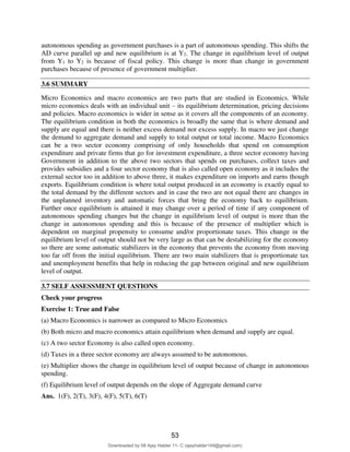 autonomous spending as government purchases is a part of autonomous spending. This shifts the
AD curve parallel up and new equilibrium is at Y2. The change in equilibrium level of output
from Y1 to Y2 is because of fiscal policy. This change is more than change in government
purchases because of presence of government multiplier.
3.6 SUMMARY
Micro Economics and macro economics are two parts that are studied in Economics. While
micro economics deals with an individual unit – its equilibrium determination, pricing decisions
and policies. Macro economics is wider in sense as it covers all the components of an economy.
The equilibrium condition in both the economics is broadly the same that is where demand and
supply are equal and there is neither excess demand nor excess supply. In macro we just change
the demand to aggregate demand and supply to total output or total income. Macro Economics
can be a two sector economy comprising of only households that spend on consumption
expenditure and private firms that go for investment expenditure, a three sector economy having
Government in addition to the above two sectors that spends on purchases, collect taxes and
provides subsidies and a four sector economy that is also called open economy as it includes the
external sector too in addition to above three, it makes expenditure on imports and earns though
exports. Equilibrium condition is where total output produced in an economy is exactly equal to
the total demand by the different sectors and in case the two are not equal there are changes in
the unplanned inventory and automatic forces that bring the economy back to equilibrium.
Further once equilibrium is attained it may change over a period of time if any component of
autonomous spending changes but the change in equilibrium level of output is more than the
change in autonomous spending and this is because of the presence of multiplier which is
dependent on marginal propensity to consume and/or proportionate taxes. This change in the
equilibrium level of output should not be very large as that can be destabilizing for the economy
so there are some automatic stabilizers in the economy that prevents the economy from moving
too far off from the initial equilibrium. There are two main stabilizers that is proportionate tax
and unemployment benefits that help in reducing the gap between original and new equilibrium
level of output.
3.7 SELF ASSESSMENT QUESTIONS
Check your progress
Exercise 1: True and False
(a) Macro Economics is narrower as compared to Micro Economics
(b) Both micro and macro economics attain equilibrium when demand and supply are equal.
(c) A two sector Economy is also called open economy.
(d) Taxes in a three sector economy are always assumed to be autonomous.
(e) Multiplier shows the change in equilibrium level of output because of change in autonomous
spending.
(f) Equilibrium level of output depends on the slope of Aggregate demand curve
Ans. 1(F), 2(T), 3(F), 4(F), 5(T), 6(T)
53
Downloaded by 08 Ajay Halder 11- C (ajayhalder149@gmail.com)
lOMoARcPSD|24060133
 