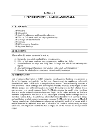 65
LESSON 1
OPEN ECONOMY – LARGE AND SMALL
3. STRUCTURE
3.1 Objective
3.2 Introduction
3.3 Small Open Economy and Large Open Economy
3.4 Effect of Policies on small and large open economy
3.5 Exchange rate determination
3.6 Summary
3.7 Self Assessment Questions
3.8 Suggested Readings
3.1 OBJECTIVE
After reading this lesson, you should be able to:
a) Explain the concept of small and large open economy.
b) Effect of policies on small and large open economy and how they differ.
c) Determination of exchange rate using fixed exchange rate and flexible exchange rate
regime.
d) Analyze the impact of exchange rate variation on the small and open economy
e) Examine the relation between exchange rate and equilibrium output
3.2 INTRODUCTION
Unit two discussed derivation of IS-LM curves in a closed economy but there is no economy in
the world today that can be called a closed economy, hence to make the model more realistic this
unit would talk about IS-LM model in an open economy system. There are basically two types of
open economies – small and large open economy that would be discussed in the chapter and how
different policies have different impact on the output depending upon the fact whether it is an
open economy or a closed economy. In the IS-LM determination the model being closed one
there was no discussion about the exchange rate impact on the various variables but that is an
important component of this unit as it talks about open economy where exchange rate is an
important variable. IS-LM model showed relation between different levels of real rate of interest
and equilibrium level of output whereas open economy IS-LM model also known as Mundell-
Fleming model shows relation between exchange rate and equilibrium level of output which is
derived from the IS-LM model itself. This is because of the fact in an open economy exchange
rate is one such important variable that has an impact on all the policies and the equilibrium
output.
57
Downloaded by 08 Ajay Halder 11- C (ajayhalder149@gmail.com)
lOMoARcPSD|24060133
 