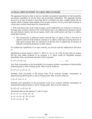 66
3.3 SMALL OPEN ECONOMY VS LARGE OPEN ECONOMY
The aggregate demand as done in unit two included consumption expenditure by the households,
investment expenditure by private firms and government expenditure. The aggregate demand
however in an open economy is more than that as it includes one more variable namely the net
exports which is exports minus imports. Now an open economy can be a small open economy or
a large open economy based upon two characteristics:
1. If the real interest rate in the world economy can be impacted by our economy it is known as
the large open economy whereas if the world interest rate is not influenced by domestic interest
rate and domestic interest rate always equates itself to the world interest rate then it is called a
small open economy.
4. The second point of difference comes from the flow of capital, if there is free flow of
capital in and out of the domestic economy it is called a small open economy however in
large open economy there are restrictions on the free flow of capital may be because of
domestic investment preference or other reasons.
To establish the equilibrium in an open economy we proceed with the mathematical derivation
as:
Equilibrium in goods market is when Y = AD or Y = C + I + G + NX. To prove this we assume
that the total output produced in an economy is Y which would be distributed amongst
households, firms, government and what is left is exported.
Y = Cd
+ Id
+ Gd
+ X . . . . . . . (1)
Also Total consumption of the households of an economy includes consumption of domestically
produced goods as well as foreign goods. Thus it can be written as:
C = Cd
+ Cf
or Cd
= C - Cf
Similarly Total investment of the private firms of an economy includes consumption of
domestically produced goods as well as foreign goods. Thus it can be written as:
I = Id
+ If
or Id
= I - If
Similarly total expenditure by the government sector of an economy includes consumption of
domestically produced goods as well as foreign goods. Thus it can be written as:
G = Gd
+ Gf
or Gd
= G - Gf
Substituting these in the equation (1) above we get:
Y = C - Cf
+ I - If
+ G - Gf
+ X
Y = C + I + G + X – (Cf
+ If
+ Gf
)
Y = C + I + G + X – M
58
Downloaded by 08 Ajay Halder 11- C (ajayhalder149@gmail.com)
lOMoARcPSD|24060133
 