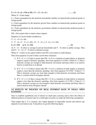 67
Y = C + I + G + NX or NX = Y – ( C + I + G ) . . . . . . (2)
Where Y = Total output
C = Total consumption by the domestic households whether on domestically produced goods or
foreign goods
I = Total expenditure by the domestic private firms whether on domestically produced goods or
foreign goods
G = Total expenditure by the domestic government whether on domestically produced goods or
foreign goods
NX = Net exports that is exports minus imports
Equation (2) can be further modified as:
Y – C – G = I + NX
Y – C – G + T – T = I + NX, (Y – T – C) + ( T - G ) = I + NX,
S = I + NX or S - I = NX . . . (3)
As Y – C – G refers to savings by private households and T – G refers to public savings. Thus
total Y – C – G + T – G refers to national savings.
Where S – I refers to net capital outflow and NX is net exports or trade balance.
Thus from equation (2) and (3) there can be three situations:
1) If Y = C + I + G then it means that NX = 0. It is a situation of trade balance as domestic
output is equal to domestic spending. Also from equation (3) if NX = 0 then S = I. That is
domestic savings are enough to fund domestic investment and hence there is no need to
borrow or lend from or to abroad.
2) If Y > C + I + G then it means that NX > 0. It is a situation of trade surplus as domestic
output is more than the domestic spending. Also from equation (3) if NX > 0 then S > I.
That is domestic savings are more than enough to fund domestic investment and hence
there is a need to lend to foreigners abroad.
3) If Y < C + I + G then it means that NX < 0. It is a situation of trade deficit as domestic
output is less than the domestic spending. Also from equation (3) if NX < 0 then S < I.
That is domestic savings are not enough to fund domestic investment and hence there is
need to borrow from foreigners abroad.
3.4 EFFECTS OF POLICIES ON REAL INTEREST RATE IN SMALL OPEN
ECONOMY
Now to establish equilibrium rate of interest in small open economy and to show the effects of
different policies on interest rates in a small open economy we make the following assumptions:
Total output that is Y is constant, also output depends on disposable income and interest rate
depends on real interest rate. Using these we get the following figure:
59
Downloaded by 08 Ajay Halder 11- C (ajayhalder149@gmail.com)
lOMoARcPSD|24060133
 
