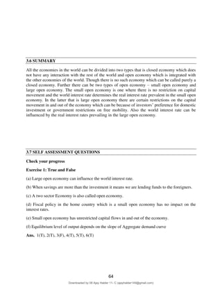 Figure above shows a vertical line showing the savings and investment difference or the net
capital outflow. It is a vertical line as neither the savings nor the investment is a function of real
exchange rate. Net exports is a downward sloping curve showing inverse relation between net
exports and real exchange rate. Equilibrium is when both these curves intersect and there is trade
balance in the economy. This is the real exchange rate that would prevail in the economy.
3.6 SUMMARY
All the economies in the world can be divided into two types that is closed economy which does
not have any interaction with the rest of the world and open economy which is integrated with
the other economies of the world. Though there is no such economy which can be called purely a
closed economy. Further there can be two types of open economy – small open economy and
large open economy. The small open economy is one where there is no restriction on capital
movement and the world interest rate determines the real interest rate prevalent in the small open
economy. In the latter that is large open economy there are certain restrictions on the capital
movement in and out of the economy which can be because of investors’ preference for domestic
investment or government restrictions on free mobility. Also the world interest rate can be
influenced by the real interest rates prevailing in the large open economy. An important concept
that is needed in the open economy which was not there in the closed economy is the concept of
exchange rate as the capital movements, the movement of goods and services in and out of an
economy to a great extent depends on the exchange rate of the two countries. The impacts of
various policies are seen not only on the interest rates but also on the exchange rates in an open
economy.
3.7 SELF ASSESSMENT QUESTIONS
Check your progress
Exercise 1: True and False
(a) Large open economy can influence the world interest rate.
(b) When savings are more than the investment it means we are lending funds to the foreigners.
(c) A two sector Economy is also called open economy.
(d) Fiscal policy in the home country which is a small open economy has no impact on the
interest rates.
(e) Small open economy has unrestricted capital flows in and out of the economy.
(f) Equilibrium level of output depends on the slope of Aggregate demand curve
Ans. 1(T), 2(T), 3(F), 4(T), 5(T), 6(T)
64
Downloaded by 08 Ajay Halder 11- C (ajayhalder149@gmail.com)
lOMoARcPSD|24060133
 