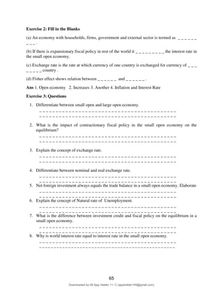 Exercise 2: Fill in the Blanks
(a) An economy with households, firms, government and external sector is termed as _ _ _ _ _ _
_ _ _ .
(b) If there is expansionary fiscal policy in rest of the world it _ _ _ _ _ _ _ _ _ the interest rate in
the small open economy.
(c) Exchange rate is the rate at which currency of one country is exchanged for currency of _ _ _
_ _ _ _ _ country .
(d) Fisher effect shows relation between _ _ _ _ _ _ and _ _ _ _ _ _ .
Ans 1. Open economy 2. Increases 3. Another 4. Inflation and Interest Rate
Exercise 3: Questions
1. Differentiate between small open and large open economy.
_ _ _ _ _ _ _ _ _ _ _ _ _ _ _ _ _ _ _ _ _ _ _ _ _ _ _ _ _ _ _ _ _ _ _ _ _ _ _ _ _ _
_ _ _ _ _ _ _ _ _ _ _ _ _ _ _ _ _ _ _ _ _ _ _ _ _ _ _ _ _ _ _ _ _ _ _ _ _ _ _ _ _ _
2. What is the impact of contractionary fiscal policy in the small open economy on the
equilibrium?
_ _ _ _ _ _ _ _ _ _ _ _ _ _ _ _ _ _ _ _ _ _ _ _ _ _ _ _ _ _ _ _ _ _ _ _ _ _ _ _ _ _
_ _ _ _ _ _ _ _ _ _ _ _ _ _ _ _ _ _ _ _ _ _ _ _ _ _ _ _ _ _ _ _ _ _ _ _ _ _ _ _ _ _
3. Explain the concept of exchange rate.
_ _ _ _ _ _ _ _ _ _ _ _ _ _ _ _ _ _ _ _ _ _ _ _ _ _ _ _ _ _ _ _ _ _ _ _ _ _ _ _ _ _
_ _ _ _ _ _ _ _ _ _ _ _ _ _ _ _ _ _ _ _ _ _ _ _ _ _ _ _ _ _ _ _ _ _ _ _ _ _ _ _ _ _
4. Differentiate between nominal and real exchange rate.
_ _ _ _ _ _ _ _ _ _ _ _ _ _ _ _ _ _ _ _ _ _ _ _ _ _ _ _ _ _ _ _ _ _ _ _ _ _ _ _ _ _
_ _ _ _ _ _ _ _ _ _ _ _ _ _ _ _ _ _ _ _ _ _ _ _ _ _ _ _ _ _ _ _ _ _ _ _ _ _ _ _ _ _
5. Net foreign investment always equals the trade balance in a small open economy. Elaborate
_ _ _ _ _ _ _ _ _ _ _ _ _ _ _ _ _ _ _ _ _ _ _ _ _ _ _ _ _ _ _ _ _ _ _ _ _ _ _ _ _ _
_ _ _ _ _ _ _ _ _ _ _ _ _ _ _ _ _ _ _ _ _ _ _ _ _ _ _ _ _ _ _ _ _ _ _ _ _ _ _ _ _ _
6. Explain the concept of Natural rate of Unemployment.
_ _ _ _ _ _ _ _ _ _ _ _ _ _ _ _ _ _ _ _ _ _ _ _ _ _ _ _ _ _ _ _ _ _ _ _ _ _ _ _ _ _
_ _ _ _ _ _ _ _ _ _ _ _ _ _ _ _ _ _ _ _ _ _ _ _ _ _ _ _ _ _ _ _ _ _ _ _ _ _ _ _ _ _
7. What is the difference between investment credit and fiscal policy on the equilibrium in a
small open economy.
_ _ _ _ _ _ _ _ _ _ _ _ _ _ _ _ _ _ _ _ _ _ _ _ _ _ _ _ _ _ _ _ _ _ _ _ _ _ _ _ _ _
_ _ _ _ _ _ _ _ _ _ _ _ _ _ _ _ _ _ _ _ _ _ _ _ _ _ _ _ _ _ _ _ _ _ _ _ _ _ _ _ _ _
8. Why is world interest rate equal to interest rate in the small open economy.
_ _ _ _ _ _ _ _ _ _ _ _ _ _ _ _ _ _ _ _ _ _ _ _ _ _ _ _ _ _ _ _ _ _ _ _ _ _ _ _ _ _
_ _ _ _ _ _ _ _ _ _ _ _ _ _ _ _ _ _ _ _ _ _ _ _ _ _ _ _ _ _ _ _ _ _ _ _ _ _ _ _ _ _ _ _ _ _ _
65
Downloaded by 08 Ajay Halder 11- C (ajayhalder149@gmail.com)
lOMoARcPSD|24060133
 