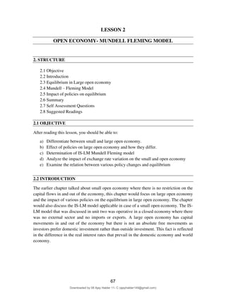 77
LESSON 2
OPEN ECONOMY- MUNDELL FLEMING MODEL
2. STRUCTURE
2.1 Objective
2.2 Introduction
2.3 Equilibrium in Large open economy
2.4 Mundell – Fleming Model
2.5 Impact of policies on equilibrium
2.6 Summary
2.7 Self Assessment Questions
2.8 Suggested Readings
2.1 OBJECTIVE
After reading this lesson, you should be able to:
a) Differentiate between small and large open economy.
b) Effect of policies on large open economy and how they differ.
c) Determination of IS-LM Mundell Fleming model
d) Analyze the impact of exchange rate variation on the small and open economy
e) Examine the relation between various policy changes and equilibrium
2.2 INTRODUCTION
The earlier chapter talked about small open economy where there is no restriction on the
capital flows in and out of the economy, this chapter would focus on large open economy
and the impact of various policies on the equilibrium in large open economy. The chapter
would also discuss the IS-LM model applicable in case of a small open economy. The IS-
LM model that was discussed in unit two was operative in a closed economy where there
was no external sector and no imports or exports. A large open economy has capital
movements in and out of the economy but there is not an absolute free movements as
investors prefer domestic investment rather than outside investment. This fact is reflected
in the difference in the real interest rates that prevail in the domestic economy and world
economy.
67
Downloaded by 08 Ajay Halder 11- C (ajayhalder149@gmail.com)
lOMoARcPSD|24060133
 