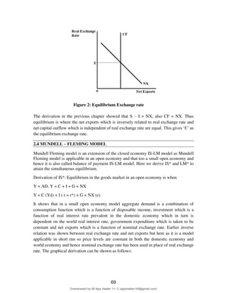 79
Figure 2: Equilibrium Exchange rate
The derivation in the previous chapter showed that S – I = NX, also CF = NX. Thus
equilibrium is where the net exports which is inversely related to real exchange rate and
net capital outflow which is independent of real exchange rate are equal. This gives ‘E’ as
the equilibrium exchange rate.
2.4 MUNDELL – FLEMING MODEL
Mundell Fleming model is an extension of the closed economy IS-LM model as Mundell
Fleming model is applicable in an open economy and that too a small open economy and
hence it is also called balance of payment IS-LM model. Here we derive IS* and LM* to
attain the simultaneous equilibrium.
Derivation of IS*: Equilibrium in the goods market in an open economy is when
Y = AD, Y = C + I + G + NX
Y = C (Yd) + I ( r = r*) + G + NX (e)
It shows that in a small open economy model aggregate demand is a combination of
consumption function which is a function of disposable income, investment which is a
function of real interest rate prevalent in the domestic economy which in turn is
dependent on the world real interest rate, government expenditure which is taken to be
constant and net exports which is a function of nominal exchange rate. Earlier inverse
relation was shown between real exchange rate and net exports but here as it is a model
applicable in short run so price levels are constant in both the domestic economy and
world economy and hence nominal exchange rate has been used in place of real exchange
rate. The graphical derivation can be shown as follows:
69
Downloaded by 08 Ajay Halder 11- C (ajayhalder149@gmail.com)
lOMoARcPSD|24060133
 