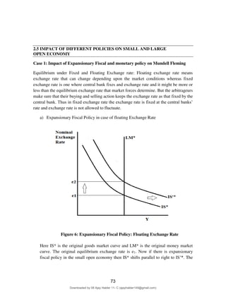 2.5 IMPACT OF DIFFERENT POLICIES ON SMALL AND LARGE
OPEN ECONOMY
Case 1: Impact of Expansionary Fiscal and monetary policy on Mundell Fleming
Equilibrium under Fixed and Floating Exchange rate: Floating exchange rate means
exchange rate that can change depending upon the market conditions whereas fixed
exchange rate is one where central bank fixes and exchange rate and it might be more or
less than the equilibrium exchange rate that market forces determine. But the arbitrageurs
make sure that their buying and selling action keeps the exchange rate as that fixed by the
central bank. Thus in fixed exchange rate the exchange rate is fixed at the central banks’
rate and exchange rate is not allowed to fluctuate.
a) Expansionary Fiscal Policy in case of floating Exchange Rate
Figure 6: Expansionary Fiscal Policy: Floating Exchange Rate
Here IS* is the original goods market curve and LM* is the original money market
curve. The original equilibrium exchange rate is e1. Now if there is expansionary
fiscal policy in the small open economy then IS* shifts parallel to right to IS’*. The
73
Downloaded by 08 Ajay Halder 11- C (ajayhalder149@gmail.com)
lOMoARcPSD|24060133
 