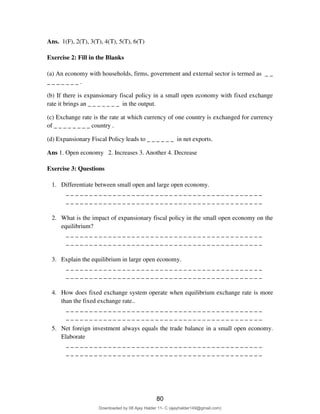 Ans. 1(F), 2(T), 3(T), 4(T), 5(T), 6(T)
Exercise 2: Fill in the Blanks
(a) An economy with households, firms, government and external sector is termed as _ _
_ _ _ _ _ _ _ .
(b) If there is expansionary fiscal policy in a small open economy with fixed exchange
rate it brings an _ _ _ _ _ _ _ in the output.
(c) Exchange rate is the rate at which currency of one country is exchanged for currency
of _ _ _ _ _ _ _ _ country .
(d) Expansionary Fiscal Policy leads to _ _ _ _ _ _ in net exports.
Ans 1. Open economy 2. Increases 3. Another 4. Decrease
Exercise 3: Questions
1. Differentiate between small open and large open economy.
_ _ _ _ _ _ _ _ _ _ _ _ _ _ _ _ _ _ _ _ _ _ _ _ _ _ _ _ _ _ _ _ _ _ _ _ _ _ _ _ _ _
_ _ _ _ _ _ _ _ _ _ _ _ _ _ _ _ _ _ _ _ _ _ _ _ _ _ _ _ _ _ _ _ _ _ _ _ _ _ _ _ _ _
2. What is the impact of expansionary fiscal policy in the small open economy on the
equilibrium?
_ _ _ _ _ _ _ _ _ _ _ _ _ _ _ _ _ _ _ _ _ _ _ _ _ _ _ _ _ _ _ _ _ _ _ _ _ _ _ _ _ _
_ _ _ _ _ _ _ _ _ _ _ _ _ _ _ _ _ _ _ _ _ _ _ _ _ _ _ _ _ _ _ _ _ _ _ _ _ _ _ _ _ _
3. Explain the equilibrium in large open economy.
_ _ _ _ _ _ _ _ _ _ _ _ _ _ _ _ _ _ _ _ _ _ _ _ _ _ _ _ _ _ _ _ _ _ _ _ _ _ _ _ _ _
_ _ _ _ _ _ _ _ _ _ _ _ _ _ _ _ _ _ _ _ _ _ _ _ _ _ _ _ _ _ _ _ _ _ _ _ _ _ _ _ _ _
4. How does fixed exchange system operate when equilibrium exchange rate is more
than the fixed exchange rate..
_ _ _ _ _ _ _ _ _ _ _ _ _ _ _ _ _ _ _ _ _ _ _ _ _ _ _ _ _ _ _ _ _ _ _ _ _ _ _ _ _ _
_ _ _ _ _ _ _ _ _ _ _ _ _ _ _ _ _ _ _ _ _ _ _ _ _ _ _ _ _ _ _ _ _ _ _ _ _ _ _ _ _ _
5. Net foreign investment always equals the trade balance in a small open economy.
Elaborate
_ _ _ _ _ _ _ _ _ _ _ _ _ _ _ _ _ _ _ _ _ _ _ _ _ _ _ _ _ _ _ _ _ _ _ _ _ _ _ _ _ _
_ _ _ _ _ _ _ _ _ _ _ _ _ _ _ _ _ _ _ _ _ _ _ _ _ _ _ _ _ _ _ _ _ _ _ _ _ _ _ _ _ _
80
Downloaded by 08 Ajay Halder 11- C (ajayhalder149@gmail.com)
lOMoARcPSD|24060133
 