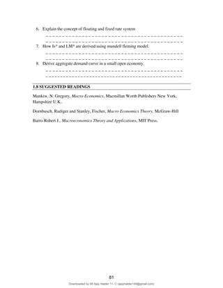 6. Explain the concept of floating and fixed rate system
_ _ _ _ _ _ _ _ _ _ _ _ _ _ _ _ _ _ _ _ _ _ _ _ _ _ _ _ _ _ _ _ _ _ _ _ _ _ _ _ _ _
_ _ _ _ _ _ _ _ _ _ _ _ _ _ _ _ _ _ _ _ _ _ _ _ _ _ _ _ _ _ _ _ _ _ _ _ _ _ _ _ _ _
7. How Is* and LM* are derived using mundell fleming model.
_ _ _ _ _ _ _ _ _ _ _ _ _ _ _ _ _ _ _ _ _ _ _ _ _ _ _ _ _ _ _ _ _ _ _ _ _ _ _ _ _ _
_ _ _ _ _ _ _ _ _ _ _ _ _ _ _ _ _ _ _ _ _ _ _ _ _ _ _ _ _ _ _ _ _ _ _ _ _ _ _ _ _ _
8. Derive aggregate demand curve in a small open economy.
_ _ _ _ _ _ _ _ _ _ _ _ _ _ _ _ _ _ _ _ _ _ _ _ _ _ _ _ _ _ _ _ _ _ _ _ _ _ _ _ _ _
_ _ _ _ _ _ _ _ _ _ _ _ _ _ _ _ _ _ _ _ _ _ _ _ _ _ _ _ _ _ _ _ _ _ _ _ _ _ _ _ _ _ _ _ _ _ _
1.8 SUGGESTED READINGS
Mankiw, N. Gregory, Macro Economics, Macmillan Worth Publishers New York,
Hampshire U.K..
Dornbusch, Rudiger and Stanley, Fischer, Macro Economics Theory, McGraw-Hill
Barro Robert J., Macroeconomics Theory and Applications, MIT Press.
81
Downloaded by 08 Ajay Halder 11- C (ajayhalder149@gmail.com)
lOMoARcPSD|24060133
 