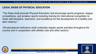 LEGAL BASIS OF PHYSICAL EDUCATION
“The State shall promote Physical Education and encourage sports programs, league
competitions, and amateur sports including training for international competition to
foster self-discipline, teamwork, and excellence for the development of a healthy and
alert citizenry.”
“All educational institutions shall undertake regular sports activities throughout the
country and in cooperation with athletic club and other sectors.”
 