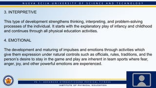 3. INTERPRETIVE
This type of development strengthens thinking, interpreting, and problem-solving
processes of the individual. It starts with the explanatory play of infancy and childhood
and continues through all physical education activities.
4. EMOTIONAL
The development and maturing of impulses and emotions through activities which
give them expression under natural controls such as officials, rules, traditions, and the
person’s desire to stay in the game and play are inherent in team sports where fear,
anger, joy, and other powerful emotions are experienced.
 