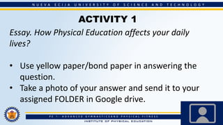 ACTIVITY 1
Essay. How Physical Education affects your daily
lives?
• Use yellow paper/bond paper in answering the
question.
• Take a photo of your answer and send it to your
assigned FOLDER in Google drive.
 