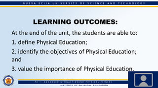 LEARNING OUTCOMES:
At the end of the unit, the students are able to:
1. define Physical Education;
2. identify the objectives of Physical Education;
and
3. value the importance of Physical Education.
 