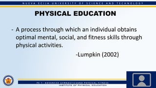 PHYSICAL EDUCATION
- A process through which an individual obtains
optimal mental, social, and fitness skills through
physical activities.
-Lumpkin (2002)
 