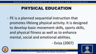 PHYSICAL EDUCATION
- PE is a planned sequential instruction that
promotes lifelong physical activity. It is designed
to develop basic movement skills, sports skills,
and physical fitness as well as to enhance
mental, social and emotional abilities.
- Eviza (2007)
 