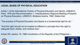 LEGAL BASIS OF PHYSICAL EDUCATION
Article 1 of the International Charter of Physical Education and Sports, UNESCO,
Paris, 1978 and Recommendation 1, Interdisciplinary Regional Meeting of Experts
on Physical Education, UNESCO, Brisbane Austria, 1982. States that:
“The practice of Physical Education and Sports is a fundamental right for all..”
“And this right should not be treated as different in principle from the right to
adequate food, shelter, and medical care.”
Article XIV, section 19, 1986 Constitution of the Republic of the Philippines –
 
