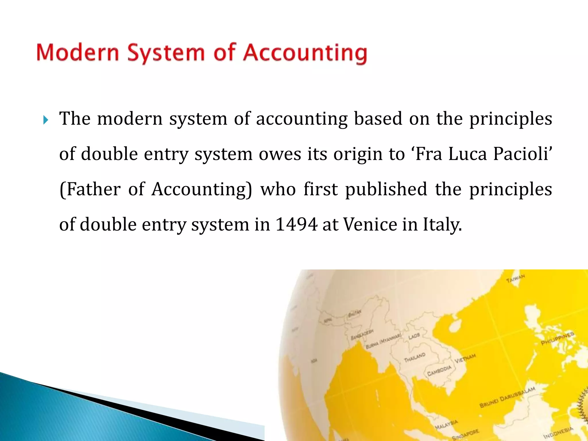  The modern system of accounting based on the principles 
of double entry system owes its origin to ‘Fra Luca Pacioli’ 
(Father of Accounting) who first published the principles 
of double entry system in 1494 at Venice in Italy. 
 