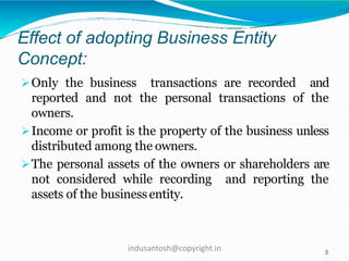 Effect of adopting Business Entity
Concept:
5
Only the business transactions are recorded and
reported and not the personal transactions of the
owners.
Income or profit is the property of the business unless
distributed among the owners.
The personal assets of the owners or shareholders are
not considered while recording and reporting the
assets of the businessentity.
indusantosh@copyright.in
 
