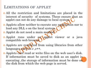 LIMITATIONS OF APPLET
 All the restriction and limitations are placed in the
interest of security of systems. These ensure that an
applet can not do any damage to local system.
 Applets allow neither to execute any application nor to
load any DLL s on the local system.
 Applet do not need a main method.
 Applet runs under an applet viewer or a java
compatible web browser.
 Applets are restricted from using libraries from other
languages such as c ,c++.
 Applets cant read or write files on the web user‟s disk.
If information must be saved to disk as an applet is
executing ,the storage of information must be done on
the disk from which the web page is served.
 