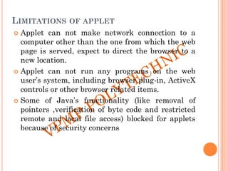 LIMITATIONS OF APPLET
 Applet can not make network connection to a
computer other than the one from which the web
page is served, expect to direct the browser to a
new location.
 Applet can not run any programs on the web
user‟s system, including browser plug-in, ActiveX
controls or other browser related items.
 Some of Java‟s functionality (like removal of
pointers ,verification of byte code and restricted
remote and local file access) blocked for applets
because of security concerns
 