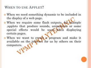 WHEN TO USE APPLET?
 When we need something dynamic to be included in
the display of a web page.
 When we require some flash outputs. for example
,applets that produce sounds, animations or some
special effects would be used when displaying
certain pages.
 When we want to create a program and make it
available on the internet for us by others on their
computers.
 
