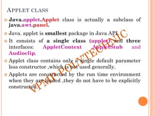 APPLET CLASS
 Java.applet.Applet class is actually a subclass of
java.awt.panel.
 Java. applet is smallest package in Java API.
 It consists of a single class (applet) and three
interfaces: AppletContext ,AppletStub and
Audioclip.
 Applet class contains only a single default parameter
less constructor ,which is not used generally.
 Applets are constructed by the run time environment
when they are loaded ,they do not have to be explicitly
constructed.
 