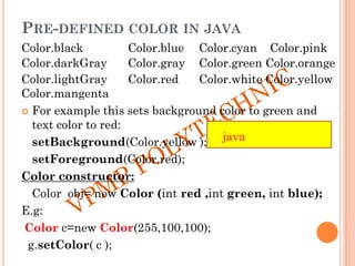 PRE-DEFINED COLOR IN JAVA
Color.black Color.blue Color.cyan Color.pink
Color.darkGray Color.gray Color.green Color.orange
Color.lightGray Color.red Color.white Color.yellow
Color.mangenta
 For example this sets background color to green and
text color to red:
setBackground(Color.yellow );
setForeground(Color.red);
Color constructor:
Color obj= new Color (int red ,int green, int blue);
E.g:
Color c=new Color(255,100,100);
g.setColor( c );
java
 