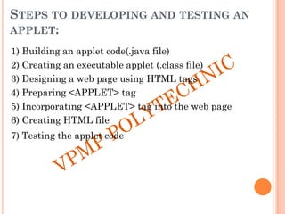 STEPS TO DEVELOPING AND TESTING AN
APPLET:
1) Building an applet code(.java file)
2) Creating an executable applet (.class file)
3) Designing a web page using HTML tags
4) Preparing <APPLET> tag
5) Incorporating <APPLET> tag into the web page
6) Creating HTML file
7) Testing the applet code
 