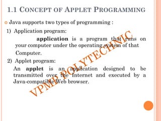 1.1 CONCEPT OF APPLET PROGRAMMING
 Java supports two types of programming :
1) Application program:
application is a program that runs on
your computer under the operating system of that
Computer.
2) Applet program:
An applet is an application designed to be
transmitted over the Internet and executed by a
Java-compatible Web browser.
 
