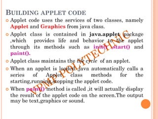 BUILDING APPLET CODE
 Applet code uses the services of two classes, namely
Applet and Graphics from java class.
 Applet class is contained in java.applet package
,which provides life and behavior to the applet
through its methods such as init() ,start() and
paint().
 Applet class maintains the life cycle of an applet.
 When an applet is loaded ,java automatically calls a
series of Applet class methods for the
starting,running,stopping the applet code.
 When paint() method is called ,it will actually display
the result of the applet code on the screen.The output
may be text,graphics or sound.
 