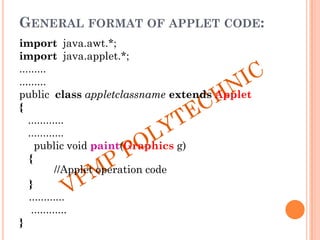 GENERAL FORMAT OF APPLET CODE:
import java.awt.*;
import java.applet.*;
.........
.........
public class appletclassname extends Applet
{
............
............
public void paint(Graphics g)
{
//Applet operation code
}
............
............
}
 