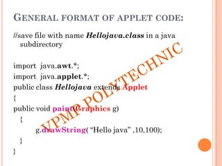 GENERAL FORMAT OF APPLET CODE:
//save file with name Hellojava.class in a java
subdirectory
import java.awt.*;
import java.applet.*;
public class Hellojava extends Applet
{
public void paint(Graphics g)
{
g.drawString( “Hello java” ,10,100);
}
}
 