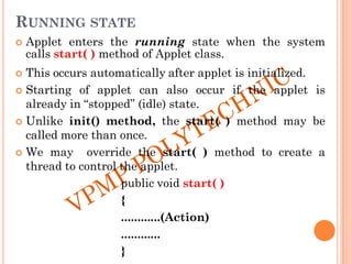 RUNNING STATE
 Applet enters the running state when the system
calls start( ) method of Applet class.
 This occurs automatically after applet is initialized.
 Starting of applet can also occur if the applet is
already in “stopped” (idle) state.
 Unlike init() method, the start( ) method may be
called more than once.
 We may override the start( ) method to create a
thread to control the applet.
public void start( )
{
............(Action)
............
}
 
