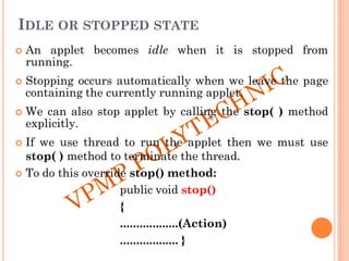 IDLE OR STOPPED STATE
 An applet becomes idle when it is stopped from
running.
 Stopping occurs automatically when we leave the page
containing the currently running applet.
 We can also stop applet by calling the stop( ) method
explicitly.
 If we use thread to run the applet then we must use
stop( ) method to terminate the thread.
 To do this override stop() method:
public void stop()
{
..................(Action)
.................. }
 