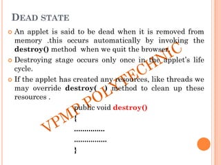 DEAD STATE
 An applet is said to be dead when it is removed from
memory .this occurs automatically by invoking the
destroy() method when we quit the browser.
 Destroying stage occurs only once in the applet‟s life
cycle.
 If the applet has created any resources, like threads we
may override destroy( ) method to clean up these
resources .
public void destroy()
{
...............
................
}
 