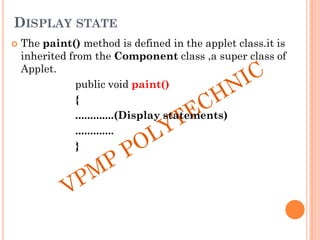 DISPLAY STATE
 The paint() method is defined in the applet class.it is
inherited from the Component class ,a super class of
Applet.
public void paint()
{
.............(Display statements)
.............
}
 