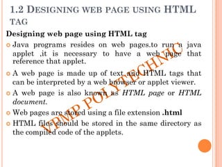 1.2 DESIGNING WEB PAGE USING HTML
TAG
Designing web page using HTML tag
 Java programs resides on web pages.to run a java
applet ,it is necessary to have a web page that
reference that applet.
 A web page is made up of text and HTML tags that
can be interpreted by a web browser or applet viewer.
 A web page is also known as HTML page or HTML
document.
 Web pages are stored using a file extension .html
 HTML files should be stored in the same directory as
the compiled code of the applets.
 