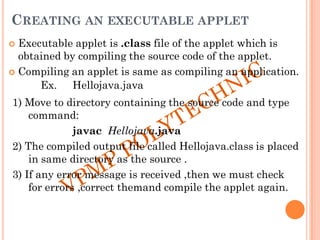 CREATING AN EXECUTABLE APPLET
 Executable applet is .class file of the applet which is
obtained by compiling the source code of the applet.
 Compiling an applet is same as compiling an application.
Ex. Hellojava.java
1) Move to directory containing the source code and type
command:
javac Hellojava.java
2) The compiled output file called Hellojava.class is placed
in same directory as the source .
3) If any error message is received ,then we must check
for errors ,correct themand compile the applet again.
 