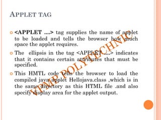 APPLET TAG
 <APPLET ....> tag supplies the name of applet
to be loaded and tells the browser how much
space the applet requires.
 The ellipsis in the tag <APPLET ....> indicates
that it contains certain attributes that must be
specified.
 This HMTL code tells the browser to load the
compiled java applet Hellojava.class ,which is in
the same directory as this HTML file .and also
specify display area for the applet output.
 