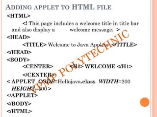 ADDING APPLET TO HTML FILE
<HTML>
<! This page includes a welcome title in title bar
and also display a welcome message. >
<HEAD>
<TITLE> Welcome to Java Applets </TITLE>
</HEAD>
<BODY>
<CENTER> <H1> WELCOME </H1>
</CENTER>
< APPLET CODE=Hellojava.class WIDTH=200
HEIGHT=400 >
</APPLET>
</BODY>
</HTML>
 