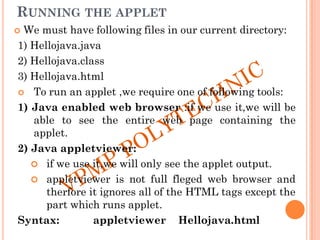 RUNNING THE APPLET
 We must have following files in our current directory:
1) Hellojava.java
2) Hellojava.class
3) Hellojava.html
 To run an applet ,we require one of following tools:
1) Java enabled web browser :if we use it,we will be
able to see the entire web page containing the
applet.
2) Java appletviewer:
 if we use it,we will only see the applet output.
 appletviewer is not full fleged web browser and
therfore it ignores all of the HTML tags except the
part which runs applet.
Syntax: appletviewer Hellojava.html
 