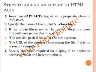STEPS TO ADDING AN APPLET TO HTML
PAGE
1) Insert an <APPLET> tag at an appropriate place in
web page.
2) Specify the name of the applet „s .class file.
3) If the .class file is not in the current directory ,uses
the codebase parameter to specify
 The relative path if file is on the local system
 The URL of the directory containing the file if it is on
a remote computer.
4) Specify the space required for display of he applet in
terms of width and height in pixels.
 