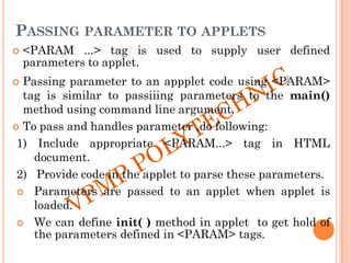 PASSING PARAMETER TO APPLETS
 <PARAM ...> tag is used to supply user defined
parameters to applet.
 Passing parameter to an appplet code using <PARAM>
tag is similar to passiiing parameters to the main()
method using command line argument.
 To pass and handles parameter ,do following:
1) Include appropriate <PARAM...> tag in HTML
document.
2) Provide code in the applet to parse these parameters.
 Parameters are passed to an applet when applet is
loaded.
 We can define init( ) method in applet to get hold of
the parameters defined in <PARAM> tags.
 